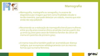 Mamografia
Mamografia, mastografia ou senografia, é o exame de
diagnóstico por imagem que tem como finalidade estudar o
tecido mamário, que pode detectar um nódulo, mesmo que este
ainda não seja palpável.
Recomenda-se a realização de mamografia bienal para mulheres
entre 50 a 69 anos e exame clínico anual das mamas a partir dos
40 anos (35 anos para casos de histórico familiar de câncer de
mama em parentes de primeiro grau).
A mama masculina também pode ser acometida por doença
maligna, que se expressa radiologicamente com as mesmas
formas que na mama feminina.
 