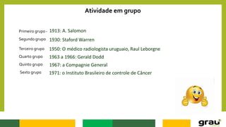 Atividade em grupo
Primeiro grupo - 1913: A. Salomon
1930: Staford Warren
1950: O médico radiologista uruguaio, Raul Leborgne
1963 a 1966: Gerald Dodd
1967: a Compagnie General
1971: o Instituto Brasileiro de controle de Câncer
Segundo grupo
Terceiro grupo
Quarto grupo
Quinto grupo
Sexto grupo
 