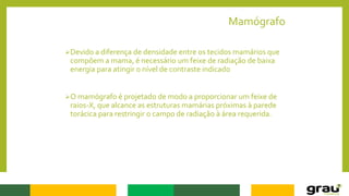 Mamógrafo
Devido a diferença de densidade entre os tecidos mamários que
compõem a mama, é necessário um feixe de radiação de baixa
energia para atingir o nível de contraste indicado
O mamógrafo é projetado de modo a proporcionar um feixe de
raios-X, que alcance as estruturas mamárias próximas à parede
torácica para restringir o campo de radiação à área requerida.
 