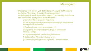 Mamógrafo
De acordo com o item 4.18 da Portaria n.º 453/98 do Ministério
da Saúde, "Diretrizes de proteção radiológica em
radiodiagnóstico médico e odontológico", os mamógrafos devem
ter, no mínimo, as seguintes especificações:
a) Gerador trifásico ou de alta frequência;
b)Tubo especificamente projetado para mamografia com janela de
erílio e filtro de molibdênio;
c) Escala de tensão em incrementos de 1 kV;
d) Dispositivo de compressão firme (força de compressão
entre 11 e 18 kgf);
e) Diafragma regulável com localização luminosa;
f) Distância foco-filme não inferior a 30 cm;
g)Tamanho de ponto focal não superior a 4 mm de diâmetro.
 
