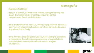 Mamografia
Aspectos Históricos
• 1913: A. Salomon, na Alemanha, realizou radiografias de 3.000
peças de mastectomia e encontrou pequenos pontos
denominados de microcalcificações.
• 1930: StafordWarren, nos EUA, utilizou equipamentos de raios-X
com "novas" telas intensificadoras com finas partículas de cálcio
e grade de Potter Bucky.
• 1950: O médico radiologista uruguaio, Raul Leborgne, descobriu
a importância do melhor posicionamento e a necessidade da
compressão da mama para melhorar as suas imagens
anatômicas.
 