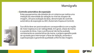 Mamógrafo
Controle automático de exposição
Estes equipamentos são dotados de um sistema que realiza uma
medição da intensidade da radiação no nível do receptor de
imagem, útil para avaliação da dose, denominado de controle
automático de exposição ou AEC (Automatic Exposure Control).
Sua célula deve ser posicionada em correspondência com a região
de maior espessura a ser radiografada. Em geral, a base da mama
e a parede do tórax. Caso o profissional não tenha avaliado
corretamente as características da mama, o próprio aparelho pode
ser ajustado para interromper o feixe de radiação, evitando a
superexposição e garantindo qualidade uniforme das imagens
 