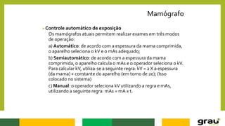 Mamógrafo
Controle automático de exposição
Os mamógrafos atuais permitem realizar exames em três modos
de operação:
a) Automático: de acordo com a espessura da mama comprimida,
o aparelho seleciona o kV e o mAs adequado;
b) Semiautomático: de acordo com a espessura da mama
comprimida, o aparelho calcula o mAs e o operador seleciona o kV.
Para calcular kV, utiliza-se a seguinte regra: kV = 2 X a espessura
(da mama) + constante do aparelho (em torno de 20); (Isso
colocado no sistema)
c) Manual: o operador seleciona kV utilizando a regra e mAs,
utilizando a seguinte regra: mAs = mA x t.
 