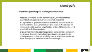 Mamógrafo
Preparo do paciente para realização da incidência
Antes de executar o exame de mamografia, devem ser feitas
algumas observações e diversas perguntas, tais como:
a) Os problemas que ocorreram nas mamas no passado ou se há
algum problema atual, o tempo que eles existem. No caso de um
tumor conhecido, quando foi palpado e onde está localizado, se há
uma história de biópsia prévia;
b) Devem ser retirados adornos para não comprometer a imagem,
em seguida deve ser realizada a inspeção das mamas antes do
posicionamento e observar se há alguma característica anatômica
específica que precisa ser levada em consideração;
 