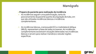 Mamógrafo
Preparo do paciente para realização da incidência
 As incidências seguem uma padronização, tanto do
posicionamento da paciente quanto da angulação do tubo, em
que são utilizadas incidências básicas e incidências
complementares.
 As incidências básicas, craniocaudal (CC) e mediolateral oblíqua
(MLO), representam a base de todos os exames. As incidências
complementares esclarecem situações detectadas nas incidências
básicas e servem para realizar manobras e estudar regiões
específicas.
 