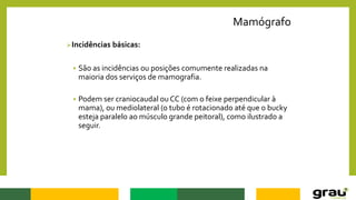 Mamógrafo
Incidências básicas:
 São as incidências ou posições comumente realizadas na
maioria dos serviços de mamografia.
 Podem ser craniocaudal ou CC (com o feixe perpendicular à
mama), ou mediolateral (o tubo é rotacionado até que o bucky
esteja paralelo ao músculo grande peitoral), como ilustrado a
seguir.
 