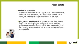 Mamógrafo
Incidências avançadas:
Tratam-se de incidências ou posições mais comuns realizadas
como extras ou adicionais, para demonstrar melhor certas
condições patológicas ou partes específicas do corpo.
 A incidência mediolateral (ML) ou Perfil LateralVerdadeira
(perfil externo) deve incluir, obrigatoriamente, parte do
prolongamento axilar. Se necessário, fazer o paciente retrair
ligeiramente a mama oposta com a outra mão, para evitar a
superposição.
 