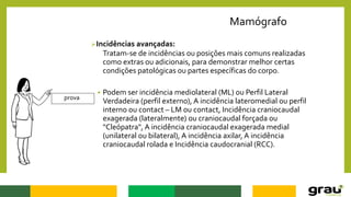 Mamógrafo
Incidências avançadas:
Tratam-se de incidências ou posições mais comuns realizadas
como extras ou adicionais, para demonstrar melhor certas
condições patológicas ou partes específicas do corpo.
 Podem ser incidência mediolateral (ML) ou Perfil Lateral
Verdadeira (perfil externo), A incidência lateromedial ou perfil
interno ou contact – LM ou contact, Incidência craniocaudal
exagerada (lateralmente) ou craniocaudal forçada ou
"Cleópatra", A incidência craniocaudal exagerada medial
(unilateral ou bilateral), A incidência axilar, A incidência
craniocaudal rolada e Incidência caudocranial (RCC).
prova
 