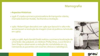 Mamografia
Aspectos Históricos
• 1956: É criada a primeira processadora de transporte rolante,
chamada Eastman Kodak, facilitando a revelação.
• 1960: Robert Egan descobriu em 1960 que baixa kV e alta mAs
aumentavam a resolução da imagem (mas só publicou tal estudo
em 1962).
• 1963 a 1966: Após Gerald Dodd realizou a primeira localização de
uma lesão não palpável, os médicos Phillip Strax, LouisVenet e
Sam Shapiro observaram a redução de mortalidade em 1/3,
rastreando as pacientes com exames clínicos e radiológicos.
 
