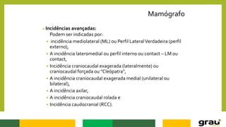 Mamógrafo
Incidências avançadas:
Podem ser indicadas por:
 incidência mediolateral (ML) ou Perfil LateralVerdadeira (perfil
externo),
 A incidência lateromedial ou perfil interno ou contact – LM ou
contact,
 Incidência craniocaudal exagerada (lateralmente) ou
craniocaudal forçada ou "Cleópatra",
 A incidência craniocaudal exagerada medial (unilateral ou
bilateral),
 A incidência axilar,
 A incidência craniocaudal rolada e
 Incidência caudocranial (RCC).
 