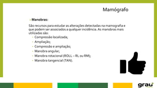 Mamógrafo
Manobras:
São recursos para estudar as alterações detectadas na mamografia e
que podem ser associados a qualquer incidência. As manobras mais
utilizadas são:
• Compressão localizada;
• Ampliação;
• Compressão e ampliação;
• Manobra angular;
• Manobra rotacional (ROLL – RL ou RM);
• Manobra tangencial (TAN).
 