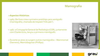 Mamografia
Aspectos Históricos
• 1965: De Gros crioa o primeiro protótipo para senógrafo
(mamógrafo), chamado de trepied ("três pés").
• 1967: a Compagnie General de Radiologia (CGR), juntamente
com Charles Gros, lançou o primeiro mamógrafo.
• Durante os anos 70 surgem outros mamógrafos – Mammomat
(Siemens), Mamodiagnost (Phillips).
 