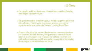 O filme
Em relação ao filme, devem ser observadas a sua identificação,
localização e padronização.
No que diz respeito à identificação, o modelo sugerido pelo Inca
utiliza letras e números de chumbo de 4mm, assim como
logomarca discreta, para não “desviar” a atenção do filme.
Quanto à localização, nas incidências axiais, o numerador deve
ser colocado do lado externo, obliquamente. Nas incidências
laterais, o numerador será colocado na metade superior, sem
inclinação, exceto nas incidências axilares, quando o numerador
deve ocupar a metade inferior do filme.
 