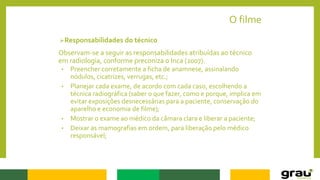 O filme
Responsabilidades do técnico
Observam-se a seguir as responsabilidades atribuídas ao técnico
em radiologia, conforme preconiza o Inca (2007).
• Preencher corretamente a ficha de anamnese, assinalando
nódulos, cicatrizes, verrugas, etc.;
• Planejar cada exame, de acordo com cada caso, escolhendo a
técnica radiográfica (saber o que fazer, como e porque, implica em
evitar exposições desnecessárias para a paciente, conservação do
aparelho e economia de filme);
• Mostrar o exame ao médico da câmara clara e liberar a paciente;
• Deixar as mamografias em ordem, para liberação pelo médico
responsável;
 