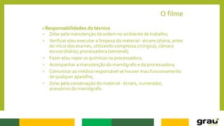 O filme
Responsabilidades do técnico
• Zelar pela manutenção da ordem no ambiente de trabalho;
• Verificar e/ou executar a limpeza do material - écrans (diária, antes
do início dos exames, utilizando compressa cirúrgica), câmara
escura (diária), processadora (semanal);
• Fazer e/ou repor os químicos na processadora;
• Acompanhar a manutenção do mamógrafo e da processadora;
• Comunicar ao médico responsável se houver mau funcionamento
de qualquer aparelho;
• Zelar pela conservação do material - écrans, numerador,
acessórios do mamógrafo.
 