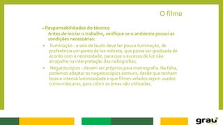 O filme
Responsabilidades do técnico
Antes de iniciar o trabalho, verifique se o ambiente possui as
condições necessárias:
 Iluminação - a sala de laudo deve ter pouca iluminação, de
preferência um ponto de luz indireta, que possa ser graduada de
acordo com a necessidade, para que o excesso de luz não
atrapalhe na interpretação das radiografias;
 Negatoscópios - devem ser próprios para mamografia. Na falta,
podemos adaptar os negatoscópios comuns, desde que tenham
boas e intensa luminosidade e que filmes velados sejam usados
como máscaras, para cobrir as áreas não utilizadas;
 