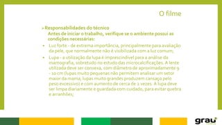 O filme
Responsabilidades do técnico
Antes de iniciar o trabalho, verifique se o ambiente possui as
condições necessárias:
 Luz forte - de extrema importância, principalmente para avaliação
da pele, que normalmente não é visibilizada com a luz comum;
 Lupa - a utilização da lupa é imprescindível para a análise da
mamografia, sobretudo no estudo das microcalcificações.A lente
utilizada deve ser convexa, com diâmetro de aproximadamente 9
- 10 cm (lupas muito pequenas não permitem analisar um setor
maior da mama, lupas muito grandes produzem cansaço pelo
peso excessivo) e com aumento de cerca de 2 vezes. A lupa deve
ser limpa diariamente e guardada com cuidado, para evitar quebra
e arranhões;
 