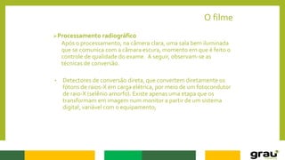 O filme
Processamento radiográfico
Após o processamento, na câmera clara, uma sala bem iluminada
que se comunica com a câmara escura, momento em que é feito o
controle de qualidade do exame. A seguir, observam-se as
técnicas de conversão.
• Detectores de conversão direta, que convertem diretamente os
fótons de raios-X em carga elétrica, por meio de um fotocondutor
de raio-X (selênio amorfo). Existe apenas uma etapa que os
transformam em imagem num monitor a partir de um sistema
digital, variável com o equipamento;
 