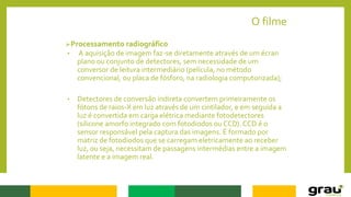 O filme
Processamento radiográfico
• A aquisição de imagem faz-se diretamente através de um écran
plano ou conjunto de detectores, sem necessidade de um
conversor de leitura intermediário (película, no método
convencional, ou placa de fósforo, na radiologia computorizada);
• Detectores de conversão indireta convertem primeiramente os
fótons de raios-X em luz através de um cintilador, e em seguida a
luz é convertida em carga elétrica mediante fotodetectores
(silicone amorfo integrado com fotodiodos ou CCD). CCD é o
sensor responsável pela captura das imagens. É formado por
matriz de fotodiodos que se carregam eletricamente ao receber
luz, ou seja, necessitam de passagens intermédias entre a imagem
latente e a imagem real.
 
