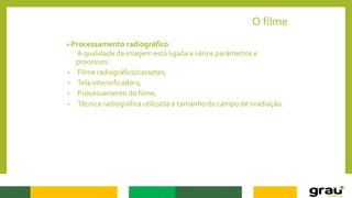 O filme
Processamento radiográfico
A qualidade da imagem está ligada a vários parâmetros e
processos:
• Filme radiográfico/cassetes;
• Tela intensificadora;
• Processamento do filme;
• Técnica radiográfica utilizada e tamanho do campo de irradiação.
 