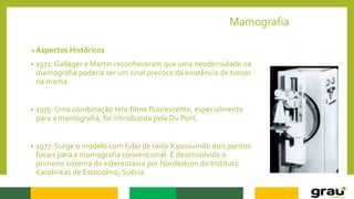 Mamografia
Aspectos Históricos
• 1971: Gallager e Martin reconheceram que uma neodensidade na
mamografia poderia ser um sinal precoce da existência de tumor
na mama.
• 1975: Uma combinação tela-filme fluorescente, especialmente
para a mamografia, foi introduzida pela Du Pont.
• 1977: Surge o modelo com tubo de raios X possuindo dois pontos
focais para a mamografia convencional. É desenvolvido o
primeiro sistema de estereotaxia por Nordestron do Instituto
Karolinkas de Estocolmo, Suécia.
 