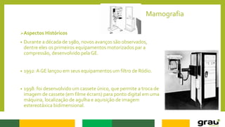 Mamografia
Aspectos Históricos
• Durante a década de 1980, novos avanços são observados,
dentre eles os primeiros equipamentos motorizados par a
compressão, desenvolvido pela GE.
• 1992: A GE lançou em seus equipamentos um filtro de Ródio.
• 1998: foi desenvolvido um cassete único, que permite a troca de
imagem de cassete (em filme écrans) para ponto digital em uma
máquina, localização de agulha e aquisição de imagem
estereotáxica bidimensional.
 