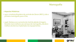 Mamografia
Aspectos Históricos
• 1971: o Instituto Brasileiro de controle de Câncer (IBCC), trás o
primeiro mamógrafo para o País.
• 1996: Destaca-se o aumento do nível de adesão à triagem,
levando mais mulheres aos serviços de mamografia, devido à
melhora da técnica implantada nos equipamentos.
 