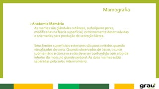 Mamografia
Anatomia Mamária
As mamas são glândulas cutâneas, sudoríparas pares,
modificadas na fáscia superficial, extremamente desenvolvidas
e orientadas para produção de secreção láctea.
Seus limites superficiais exteriores são pouco nítidos quando
visualizados de cima. Quando observados de baixo, o sulco
submamário é côncavo e não deve ser confundido com a borda
inferior do músculo grande peitoral. As duas mamas estão
separadas pelo sulco intermamário.
 