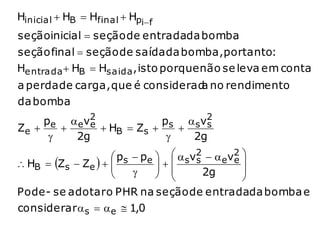 Hinicial  HB  Hfinal  Hpi f
seçãoinicial  seção de entradada bomba
seção final  seção de saída da bomba,portanto:
He ntrada  HB  Hsaida , isto porque não se leva em conta
a perda de carga, que é considerad no rendimento
                                  a
da bomba
     pe  ev2
            e H  Z  ps  sv2
                              s
Ze            B   s     
         2g               2g
                     ps  pe    sv2   ev2 
 HB  Zs  Ze   
                             
                               
                                      s       e
                                    2g      
                                                
Pode - se adotar o PHR na seção de entradada bomba e
considerar  s   e  1,0
 