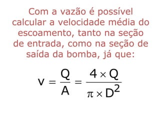 Com a vazão é possível
calcular a velocidade média do
 escoamento, tanto na seção
de entrada, como na seção de
   saída da bomba, já que:

        Q   4Q
     v   
        A   D2
 