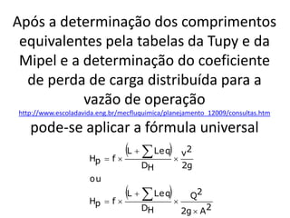 Após a determinação dos comprimentos
 equivalentes pela tabelas da Tupy e da
 Mipel e a determinação do coeficiente
  de perda de carga distribuída para a
           vazão de operação
http://www.escoladavida.eng.br/mecfluquimica/planejamento_12009/consultas.htm

   pode-se aplicar a fórmula universal
           H f
                 L   Le q  v2
                       p
                                     DH          2g
                     ou

                     Hp    f
                               L   Le q        Q2
                                     DH          2g  A2
 