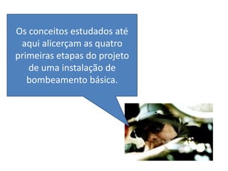 Os conceitos estudados até
 aqui alicerçam as quatro
primeiras etapas do projeto
   de uma instalação de
   bombeamento básica.
 