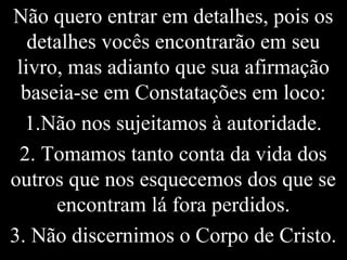 Não quero entrar em detalhes, pois os
detalhes vocês encontrarão em seu
livro, mas adianto que sua afirmação
baseia-se em Constatações em loco:
1.Não nos sujeitamos à autoridade.
2. Tomamos tanto conta da vida dos
outros que nos esquecemos dos que se
encontram lá fora perdidos.
3. Não discernimos o Corpo de Cristo.
 