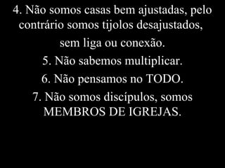 4. Não somos casas bem ajustadas, pelo
contrário somos tijolos desajustados,
sem liga ou conexão.
5. Não sabemos multiplicar.
6. Não pensamos no TODO.
7. Não somos discípulos, somos
MEMBROS DE IGREJAS.
 