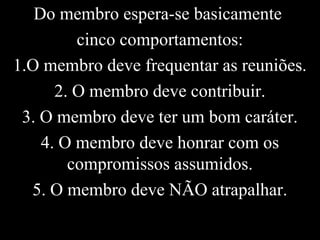 Do membro espera-se basicamente
cinco comportamentos:
1.O membro deve frequentar as reuniões.
2. O membro deve contribuir.
3. O membro deve ter um bom caráter.
4. O membro deve honrar com os
compromissos assumidos.
5. O membro deve NÃO atrapalhar.
 