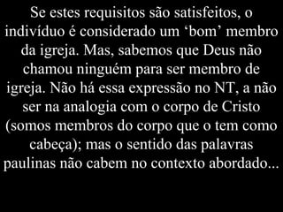 Se estes requisitos são satisfeitos, o
indivíduo é considerado um ‘bom’ membro
da igreja. Mas, sabemos que Deus não
chamou ninguém para ser membro de
igreja. Não há essa expressão no NT, a não
ser na analogia com o corpo de Cristo
(somos membros do corpo que o tem como
cabeça); mas o sentido das palavras
paulinas não cabem no contexto abordado...
 