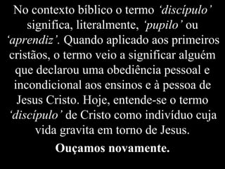 No contexto bíblico o termo ‘discípulo’
significa, literalmente, ‘pupilo’ ou
‘aprendiz’. Quando aplicado aos primeiros
cristãos, o termo veio a significar alguém
que declarou uma obediência pessoal e
incondicional aos ensinos e à pessoa de
Jesus Cristo. Hoje, entende-se o termo
‘discípulo’ de Cristo como indivíduo cuja
vida gravita em torno de Jesus.
Ouçamos novamente.
 