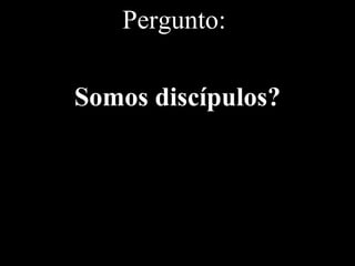 Pergunto:
Somos discípulos?
 