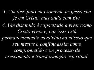 3. Um discípulo não somente professa sua
fé em Cristo, mas anda com Ele.
4. Um discípulo é capacitado a viver como
Cristo viveu e, por isso, está
permanentemente envolvido na missão que
seu mestre o confiou assim como
comprometido com processo de
crescimento e transformação espiritual.
 