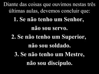Diante das coisas que ouvimos nestas três
últimas aulas, devemos concluir que:
1. Se não tenho um Senhor,
não sou servo.
2. Se não tenho um Superior,
não sou soldado.
3. Se não tenho um Mestre,
não sou discípulo.
 