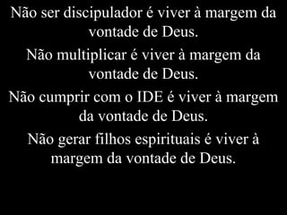 Não ser discipulador é viver à margem da
vontade de Deus.
Não multiplicar é viver à margem da
vontade de Deus.
Não cumprir com o IDE é viver à margem
da vontade de Deus.
Não gerar filhos espirituais é viver à
margem da vontade de Deus.
 