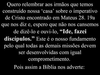 Quero relembrar aos irmãos que temos
construído nossa ‘casa’ sobre o imperativo
de Cristo encontrado em Mateus 28. 19a
que nos diz e, espero que não nos cansemos
de dizê-lo e ouvi-lo, “Ide, fazei
discípulos.” Este é o nosso fundamento
pelo qual todas as demais missões devem
ser desenvolvidas com igual
comprometimento.
Pois assim a Bíblia nos adverte:
 