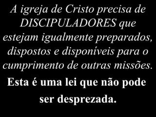 A igreja de Cristo precisa de
DISCIPULADORES que
estejam igualmente preparados,
dispostos e disponíveis para o
cumprimento de outras missões.
Esta é uma lei que não pode
ser desprezada.
 