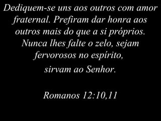 Dediquem-se uns aos outros com amor
fraternal. Prefiram dar honra aos
outros mais do que a si próprios.
Nunca lhes falte o zelo, sejam
fervorosos no espírito,
sirvam ao Senhor.
Romanos 12:10,11
 