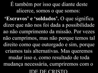 É também por isso que diante deste
alicerce, somos o que somos:
‘Escravos’ e ‘soldados’. O que significa
dizer que não nos foi dada a possibilidade
ao não cumprimento da missão. Por vezes
não cumprimos, mas não porque temos tal
direito como que outorgado e sim, porque
criamos tais alternativas. Mas queremos
mudar isso e, como resultado de toda
mudança necessária, cumpriremos com o
 