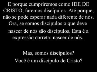 E porque cumpriremos como IDE DE
CRISTO, faremos discípulos. Até porque,
não se pode esperar nada diferente de nós.
Ora, se somos discípulos o que deve
nascer de nós são discípulos. Esta é a
expressão correta: nascer de nós.
Mas, somos discípulos?
Você é um discípulo de Cristo?
 