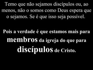 Temo que não sejamos discípulos ou, ao
menos, não o somos como Deus espera que
o sejamos. Se é que isso seja possível.
Pois a verdade é que estamos mais para
membros da igreja do que para
discípulos de Cristo.
 