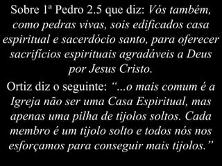 Sobre 1ª Pedro 2.5 que diz: Vós também,
como pedras vivas, sois edificados casa
espiritual e sacerdócio santo, para oferecer
sacrifícios espirituais agradáveis a Deus
por Jesus Cristo.
Ortiz diz o seguinte: “...o mais comum é a
Igreja não ser uma Casa Espiritual, mas
apenas uma pilha de tijolos soltos. Cada
membro é um tijolo solto e todos nós nos
esforçamos para conseguir mais tijolos.”
 