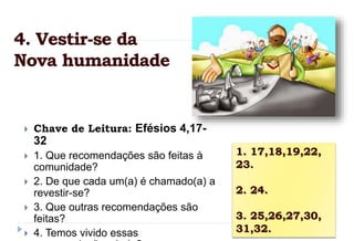  Chave de Leitura: Efésios 4,17-
32
 1. Que recomendações são feitas à
comunidade?
 2. De que cada um(a) é chamado(a) a
revestir-se?
 3. Que outras recomendações são
feitas?
 4. Temos vivido essas
1. 17,18,19,22,
23.
2. 24.
3. 25,26,27,30,
31,32.
4. Vestir-se da
Nova humanidade
 