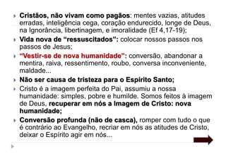  Cristãos, não vivam como pagãos: mentes vazias, atitudes
erradas, inteligência cega, coração endurecido, longe de Deus,
na Ignorância, libertinagem, e imoralidade (Ef 4,17-19);
 Vida nova de “ressuscitados”: colocar nossos passos nos
passos de Jesus;
 “Vestir-se de nova humanidade”: conversão, abandonar a
mentira, raiva, ressentimento, roubo, conversa inconveniente,
maldade...
 Não ser causa de tristeza para o Espírito Santo;
 Cristo é a imagem perfeita do Pai, assumiu a nossa
humanidade: simples, pobre e humilde. Somos feitos à imagem
de Deus, recuperar em nós a Imagem de Cristo: nova
humanidade;
 Conversão profunda (não de casca), romper com tudo o que
é contrário ao Evangelho, recriar em nós as atitudes de Cristo,
deixar o Espírito agir em nós...
 